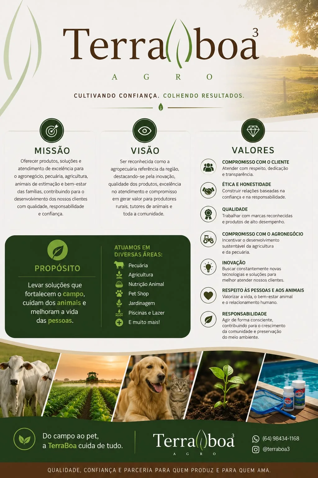 Missão: oferecer produtos, soluções e atendimento de excelência para o agronegócio, pecuária, agricultura, animais de estimação e bem-estar das famílias, com qualidade, responsabilidade e confiança. Visão: ser reconhecida como a agropecuária referência da região. Propósito: levar soluções que fortalecem o campo, cuidam dos animais e melhoram a vida das pessoas. Valores: compromisso com o cliente, ética e honestidade, qualidade, compromisso com o agronegócio, inovação, respeito às pessoas e aos animais, responsabilidade. Atuamos em pecuária, agricultura, nutrição animal, pet shop, jardinagem, piscinas e lazer.